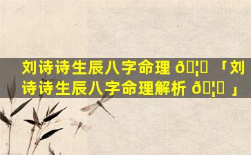 刘诗诗生辰八字命理 🦋 「刘诗诗生辰八字命理解析 🦅 」